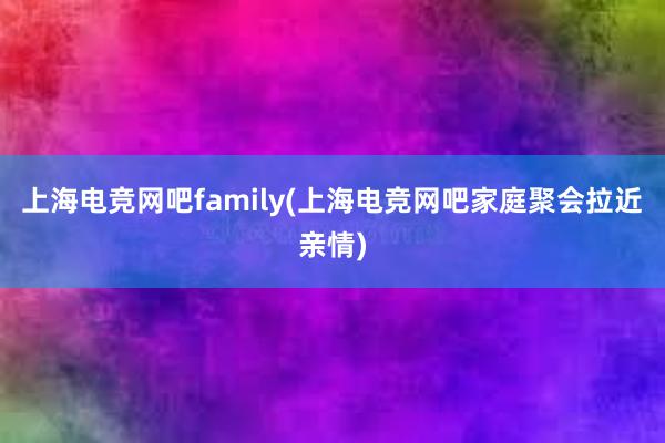 上海电竞网吧family(上海电竞网吧家庭聚会拉近亲情)