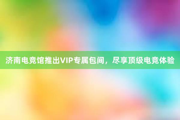 济南电竞馆推出VIP专属包间，尽享顶级电竞体验