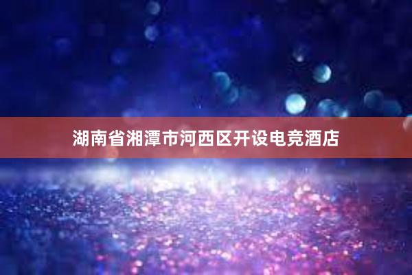 湖南省湘潭市河西区开设电竞酒店